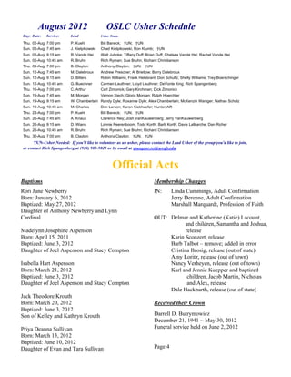 August 2012                            OSLC Usher Schedule
Day: Date:   Service:     Lead              Usher Team:

Thu. 02-Aug 7:00 pm       P. Kuehl          Bill Baneck; †UN; †UN
Sun. 05-Aug 7:45 am       J. Kielpikowski   Chad Kielpikowski; Ron Klumb; †UN
Sun. 05-Aug 9:15 am       R. Vande Hei      Walt Juhnke; Tiffany Duff; Brian Duff; Chelsea Vande Hei; Rachel Vande Hei
Sun. 05-Aug 10:45 am      R. Bruhn          Rich Ryman; Sue Bruhn; Richard Christianson
Thu. 09-Aug 7:00 pm       B. Clayton        Anthony Clayton; †UN; †UN
Sun. 12-Aug 7:45 am       M. Dalebroux      Andrew Prescher; Al Brietlow; Barry Dalebroux
Sun. 12-Aug 9:15 am       D. Bitters        Robin Williams; Frank Helebrant; Don Schultz; Shelly Williams; Trey Boerschinger
Sun. 12-Aug 10:45 am      G. Buechner       Carmen Leuthner; Lloyd Leuthner; DeVonte King; Rich Spangenberg
Thu. 16-Aug 7:00 pm       C. Arthur         Carl Zimonick; Gary Kirchman; Dick Zimonick
Sun. 19-Aug 7:45 am       M. Morgan         Vernon Siech; Gloria Morgan; Ralph Hoerchler
Sun. 19-Aug 9:15 am       W. Chamberlain Randy Dyle; Roxanne Dyle; Alex Chamberlain; McKenzie Waniger; Nathan Scholz
Sun. 19-Aug 10:45 am      M. Charles        Don Larson; Karen Kiekhaefer; Hunter Alft
Thu. 23-Aug 7:00 pm       P. Kuehl          Bill Baneck; †UN; †UN
Sun. 26-Aug 7:45 am       A. Knaus          Clarence Ney; Josh VanKauwenberg; Jerry VanKauwenberg
Sun. 26-Aug 9:15 am       D. Wians          Lonnie Peerenboom; Todd Korth; Barb Korth; Davis LaMarche; Dan Richer
Sun. 26-Aug 10:45 am      R. Bruhn          Rich Ryman; Sue Bruhn; Richard Christianson
Thu. 30-Aug 7:00 pm       B. Clayton        Anthony Clayton; †UN; †UN
      †UN-Usher Needed: If you'd like to volunteer as an usher, please contact the Lead Usher of the group you'd like to join,
or contact Rich Spangenberg at (920) 983-9821 or by email at spangenr.ret@uwgb.edu.



                                                   Official Acts
Baptisms                                                                  Membership Changes
Rori June Newberry                                                        IN:       Linda Cummings, Adult Confirmation
Born: January 6, 2012                                                               Jerry Derenne, Adult Confirmation
Baptized: May 27, 2012                                                              Marshall Marquardt, Profession of Faith
Daughter of Anthony Newberry and Lynn
Cardinal                                                                  OUT: Delmar and Katherine (Katie) Lacount,
                                                                                      and children, Samantha and Joshua,
Madelynn Josephine Aspenson                                                           release
Born: April 15, 2011                                                           Karin Sconzert, release
Baptized: June 3, 2012                                                         Barb Talbot – remove; added in error
Daughter of Joel Aspenson and Stacy Compton                                    Cristina Brosig, release (out of state)
                                                                               Amy Loritz, release (out of town)
Isabella Hart Aspenson                                                         Nancy Verheyen, release (out of town)
Born: March 21, 2012                                                           Karl and Jennie Kuepper and baptized
Baptized: June 3, 2012                                                                 children, Jacob Martin, Nicholas
Daughter of Joel Aspenson and Stacy Compton                                            and Alex, release
                                                                               Dale Hackbarth, release (out of state)
Jack Theodore Krouth
Born: March 20, 2012                                                      Received their Crown
Baptized: June 3, 2012
Son of Kelley and Kathryn Krouth                                          Darrell D. Butrymowicz
                                                                          December 21, 1941 ~ May 30, 2012
Priya Deanna Sullivan                                                     Funeral service held on June 2, 2012
Born: March 13, 2012
Baptized: June 10, 2012
Daughter of Evan and Tara Sullivan                                        Page 4
 
