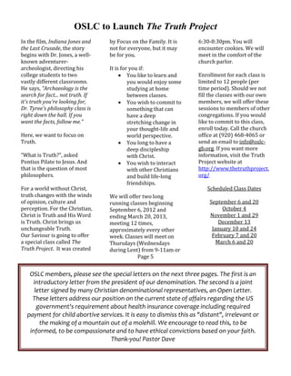 OSLC to Launch The Truth Project
In the film, Indiana Jones and      by Focus on the Family. It is     6:30‐8:30pm. You will 
the Last Crusade, the story         not for everyone, but it may      encounter cookies. We will 
begins with Dr. Jones, a well‐      be for you.                       meet in the comfort of the 
known adventurer‐                                                     church parlor. 
archeologist, directing his         It is for you if:                  
college students to two                   You like to learn and      Enrollment for each class is 
vastly different classrooms.                 you would enjoy some     limited to 12 people (per 
He says, “Archaeology is the                 studying at home         time period). Should we not 
search for fact... not truth. If             between classes.         fill the classes with our own 
it's truth you're looking for,            You wish to commit to      members, we will offer these 
Dr. Tyree's philosophy class is              something that can       sessions to members of other 
right down the hall. If you                  have a deep              congregations. If you would 
want the facts, follow me.”                  stretching change in     like to commit to this class, 
                                             your thought‐life and    enroll today. Call the church 
Here, we want to focus on                    world perspective.       office at (920) 468‐4065 or 
Truth.                                    You long to have a         send an email to info@oslc‐
                                             deep discipleship        gb.org. If you want more 
“What is Truth?”, asked                      with Christ.             information, visit the Truth 
Pontius Pilate to Jesus. And              You wish to interact       Project website at 
that is the question of most                 with other Christians    http://www.thetruthproject.
philosophers.                                and build life‐long      org/ 
                                             friendships.                               
For a world without Christ,                                                 Scheduled Class Dates 
truth changes with the winds        We will offer two long                              
of opinion, culture and             running classes beginning                September 6 and 20 
perception. For the Christian,      September 6, 2012 and                         October 4 
Christ is Truth and His Word        ending March 20, 2013,                   November 1 and 29 
is Truth. Christ brings us          meeting 12 times,                            December 13 
unchangeable Truth.                 approximately every other                 January 10 and 24 
Our Saviour is going to offer       week. Classes will meet on                February 7 and 20 
a special class called The          Thursdays (Wednesdays                       March 6 and 20
Truth Project.  It was created      during Lent) from 9‐11am or 
                                                  Page 5 


   OSLC members, please see the special letters on the next three pages. The first is an 
    introductory letter from the president of our denomination. The second is a joint 
     letter signed by many Christian denominational representatives, an Open Letter. 
    These letters address our position on the current state of affairs regarding the US 
      government's requirement about health insurance coverage including required 
  payment for child abortive services. It is easy to dismiss this as "distant", irrelevant or 
       the making of a mountain out of a molehill. We encourage to read this, to be 
   informed, to be compassionate and to have ethical convictions based on your faith. 
                                  Thank‐you! Pastor Dave 
 