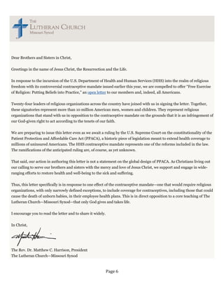 Dear Brothers and Sisters in Christ,


Greetings in the name of Jesus Christ, the Resurrection and the Life.


In response to the incursion of the U.S. Department of Health and Human Services (HHS) into the realm of religious
freedom with its controversial contraceptive mandate issued earlier this year, we are compelled to offer “Free Exercise
of Religion: Putting Beliefs into Practice,” an open letter to our members and, indeed, all Americans.

Twenty-four leaders of religious organizations across the country have joined with us in signing the letter. Together,
these signatories represent more than 10 million American men, women and children. They represent religious
organizations that stand with us in opposition to the contraceptive mandate on the grounds that it is an infringement of
our God-given right to act according to the tenets of our faith.


We are preparing to issue this letter even as we await a ruling by the U.S. Supreme Court on the constitutionality of the
Patient Protection and Affordable Care Act (PPACA), a historic piece of legislation meant to extend health coverage to
millions of uninsured Americans. The HHS contraceptive mandate represents one of the reforms included in the law.
The ramifications of the anticipated ruling are, of course, as yet unknown.


That said, our action in authoring this letter is not a statement on the global design of PPACA. As Christians living out
our calling to serve our brothers and sisters with the mercy and love of Jesus Christ, we support and engage in wide-
ranging efforts to restore health and well-being to the sick and suffering.

Thus, this letter specifically is in response to one effect of the contraceptive mandate—one that would require religious
organizations, with only narrowly defined exceptions, to include coverage for contraceptives, including those that could
cause the death of unborn babies, in their employee health plans. This is in direct opposition to a core teaching of The
Lutheran Church—Missouri Synod—that only God gives and takes life.


I encourage you to read the letter and to share it widely.


In Christ,




The Rev. Dr. Matthew C. Harrison, President
The Lutheran Church—Missouri Synod



                                                             Page 6 
 