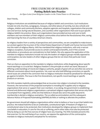 FREE EXERCISE OF RELIGION:
                                Putting Beliefs into Practice
               An Open Letter from Religious Leaders in the United States to All Americans

Dear Friends, 
 
Religious institutions are established because of religious beliefs and convictions. Such institutions 
include not only churches, synagogues, mosques, and other places of worship, but also schools and 
colleges, shelters and community kitchens, adoption agencies and hospitals, organizations that provide 
care and services during natural disasters, and countless other organizations that exist to put specific 
religious beliefs into practice. Many such organizations have provided services and care to both 
members and non‐members of their religious communities since before the Revolutionary War, saving 
and improving the lives of countless American citizens. 
 
As religious leaders from a variety of perspectives and communities, we are compelled to make known 
our protest against the incursion of the United States Department of Health and Human Services (HHS) 
into the realm of religious liberty. HHS has mandated that religious institutions, with only a narrow 
religious exception, must provide access to certain contraceptive benefits, even if the covered 
medications or procedures are contradictory to their beliefs. We who oppose the application of this 
mandate to religious institutions include not only the leaders of religious groups morally opposed to 
contraception, but also leaders of other religious groups that do not share that particular moral 
conviction. 
 
That we share an opposition to the mandate to religious institutions while disagreeing about specific 
moral teachings is a crucial fact. Religious freedom is the principle on which we stand. Because of 
differing understandings of moral and religious authority, people of good will can and often do come to 
different conclusions about moral questions. Yet, even we who hold differing convictions on specific 
moral issues are united in the conviction that no religious institution should be penalized for refusing to 
go against its beliefs. The issue is the First Amendment, not specific moral teachings or specific 
products or services. 
 
The HHS mandate implicitly acknowledged that an incursion into religion is involved in the mandate. 
However, the narrowness of the proposed exemption is revealing for it applies only to religious 
organizations that serve or support their own members. In so doing, the government is establishing 
favored and disfavored religious organizations: a privatized religious organization that serves only itself 
is exempted from regulation, while one that believes it should also serve the public beyond its 
membership is denied a religious exemption. The so‐called accommodation and the subsequent 
Advance Notice of Proposed Rulemaking (ANPRM) do little or nothing to alleviate the problem.  
 
No government should tell religious organizations either what to believe or how to put their beliefs into 
practice. We indeed hold this to be an unalienable, constitutional right. If freedom of religion is a 
constitutional value to be protected, then institutions developed by religious groups to implement their 
core beliefs in education, in care for the sick or suffering, and in other tasks must also be protected. 
Only by doing so can the free exercise of religion have any meaning. The HHS mandate prevents this 
free exercise. For the well‐being of our country, we oppose the application of the contraceptive 
mandate to religious institutions and plead for its retraction. 
 
 