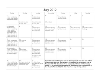 July 2012
       Sunday                 Monday                   Tuesday                Wednesday            Thursday               Friday              Saturday

1                       2                       3                        4                    5                    6                     7
7:45am Trad Worship                             7am Bible Study                               12:15pm Worship
9:15am Praise Worship                           9am Bible Study                               7pm Trad Worship
10:45am Trad Worship

                        Michelle-Vacation       Michelle-Vacation        Office Closed
                        No SCRIP Sales          No SCRIP Sales


8 Communion             9                       10                       11                   12                   13                    14
Mite Box Sunday                                 7am Bible Study          12pm Staff Meeting   12:15pm Worship      6:30pm Process/Baez   2:30pm Process/Baez
7:45am Trad Worship                             9am Bible Study          7pm Youth/Young      7pm Trad Worship     Wedding Rehearsal     Wedding
9:15am Worship                                  6pm Praise Band          Adult Bible Study
9:15am Bible Study
10:30am Bible Study
10:45am Trad Worship
4:15pm OSLC2 on F2
5:30pm OSLC1 on F3

15                      16                      17                       18                   19                   20                    21
7:45am Trad Worship     7pm Board of            7am Bible Study          12pm Staff Meeting   12:15pm Worship
9:15am Praise Worship   Education               9am Bible Study          7pm Youth/Young      7pm Trad Worship
10:45am Trad Worship                            6pm Praise Band          Adult Bible Study
4:15pm OSLC1 on F1
6:45pm OSLC2 on F2

22 Communion            23                      24                       25                   26                   27                    28
7:45am Trad Worship     6:30pm GBLSA            7am Bible Study          12pm Staff Meeting   12:15pm Worship
9:15am Praise Worship   7pm Stewardship         8a OLM Meeting           7pm Youth/Young      7pm Trad Worship
10:45am Trad Worship                            9am Bible Study          Adult Bible Study
TBD Softball Playoffs                           6pm Praise Band

                                                Michelle-Vacation
                                                No SCRIP Sales


29                      30                      31                       Super Sale set up will begin at 8am on Monday July 30 and then start at 9am
7:45am Trad Worship     8am Super Sale Set Up   7am Bible Study          on weekdays after that until August 17. To volunteer or for questions, call Jill
9:15am Praise Worship   (transport items from   9am Super Sale Set Up
                                                                         Proulx at 465-1437. Donations will be accepted until noon on Wednesday,
10:45am Trad Worship    basement to gym)        in Gym
TBD Softball Playoffs                           9am Bible Study          August 15, to allow time for preparing the donations for sale. Call Michelle in
                                                6pm Praise Band          the church office at (920) 468-4065 if you have any other questions.
 