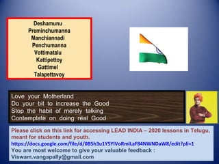 Deshamunu
      Preminchumanna
       Manchiannadi
       Penchumanna
        Vottimatalu
         Kattipettoy
         Gattimel
        Talapettavoy


Love your Motherland
Do your bit to increase the Good
Stop the habit of merely talking
Contemplate on doing real Good

Please click on this link for accessing LEAD INDIA – 2020 lessons in Telugu,
meant for students and youth.
https://docs.google.com/file/d/0B5h3u1Y5YIVoRmlLaF84NWNDaW8/edit?pli=1
You are most welcome to give your valuable feedback :
Viswam.vangapally@gmail.com
 
