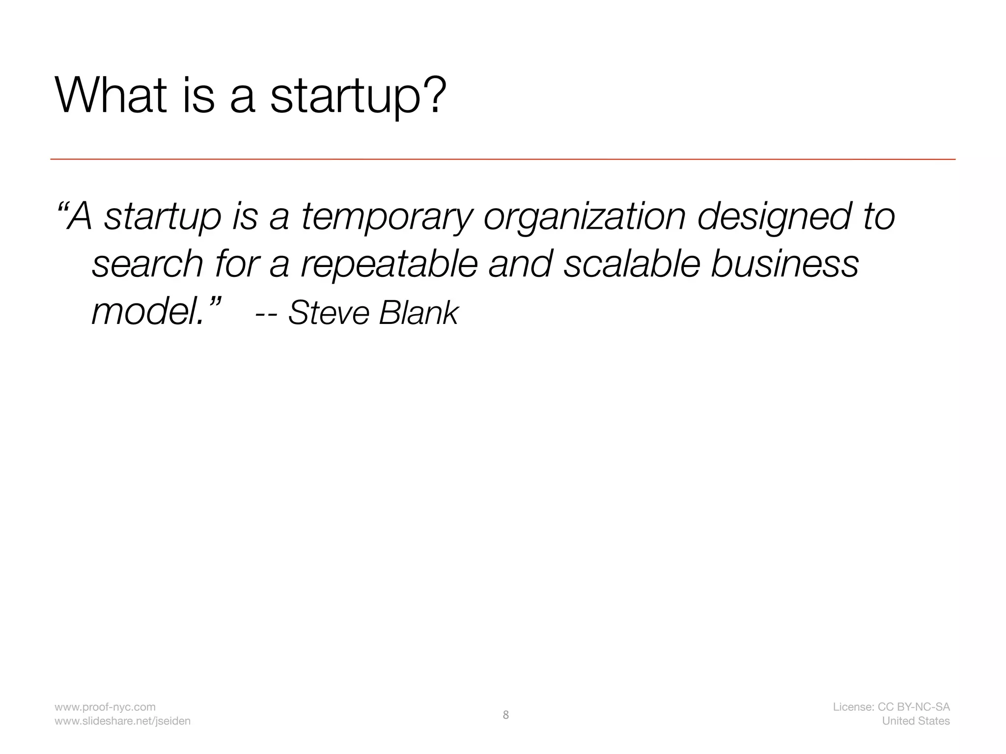 What is a startup?

“A startup is a temporary organization designed to
  search for a repeatable and scalable business
  model.” -- Steve Blank




www.proof-nyc.com                             License: CC BY-NC-SA
                             8
www.slideshare.net/jseiden                              United States
 