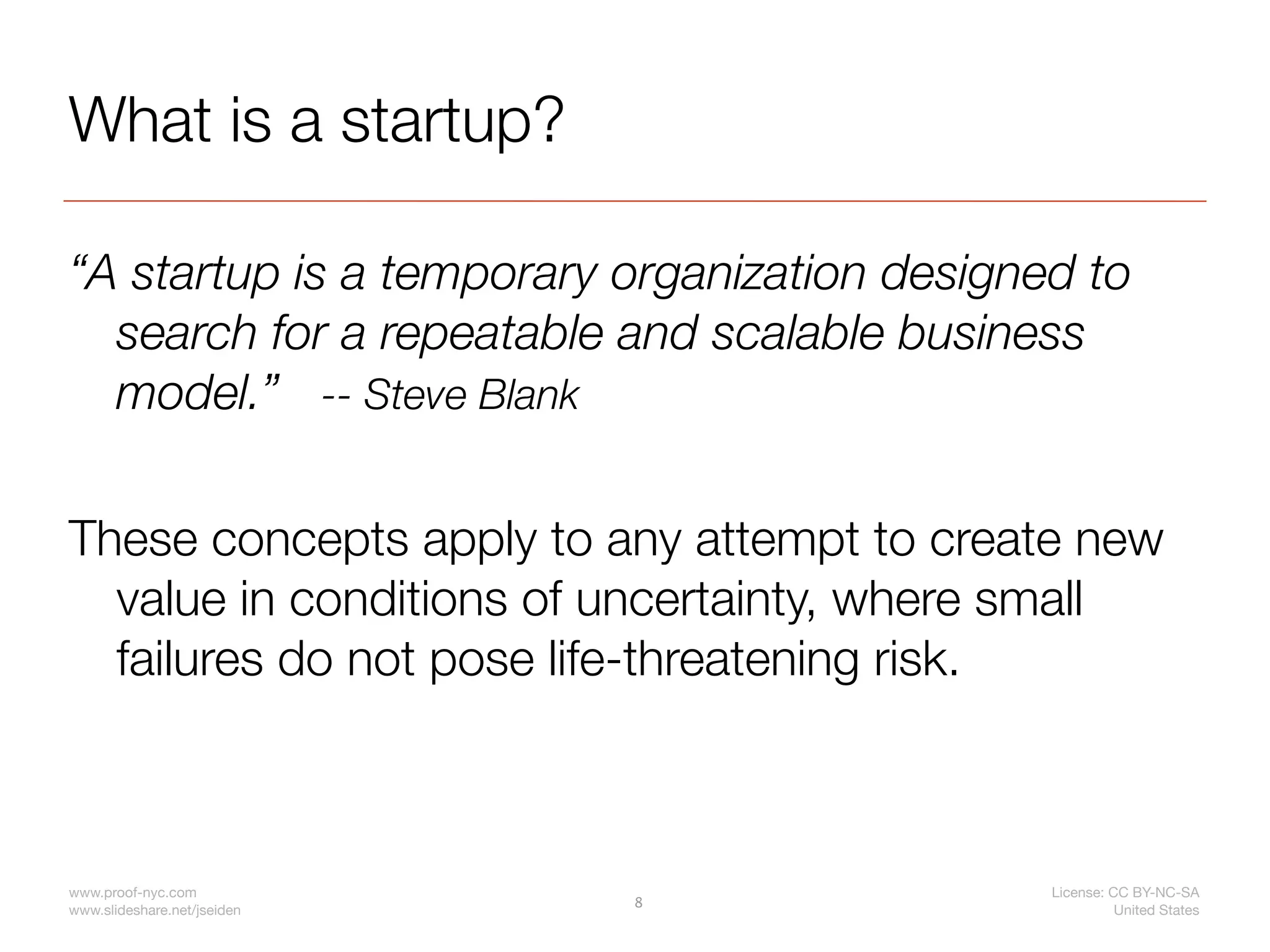What is a startup?

“A startup is a temporary organization designed to
  search for a repeatable and scalable business
  model.” -- Steve Blank

These concepts apply to any attempt to create new
  value in conditions of uncertainty, where small
  failures do not pose life-threatening risk.



www.proof-nyc.com                             License: CC BY-NC-SA
                             8
www.slideshare.net/jseiden                              United States
 