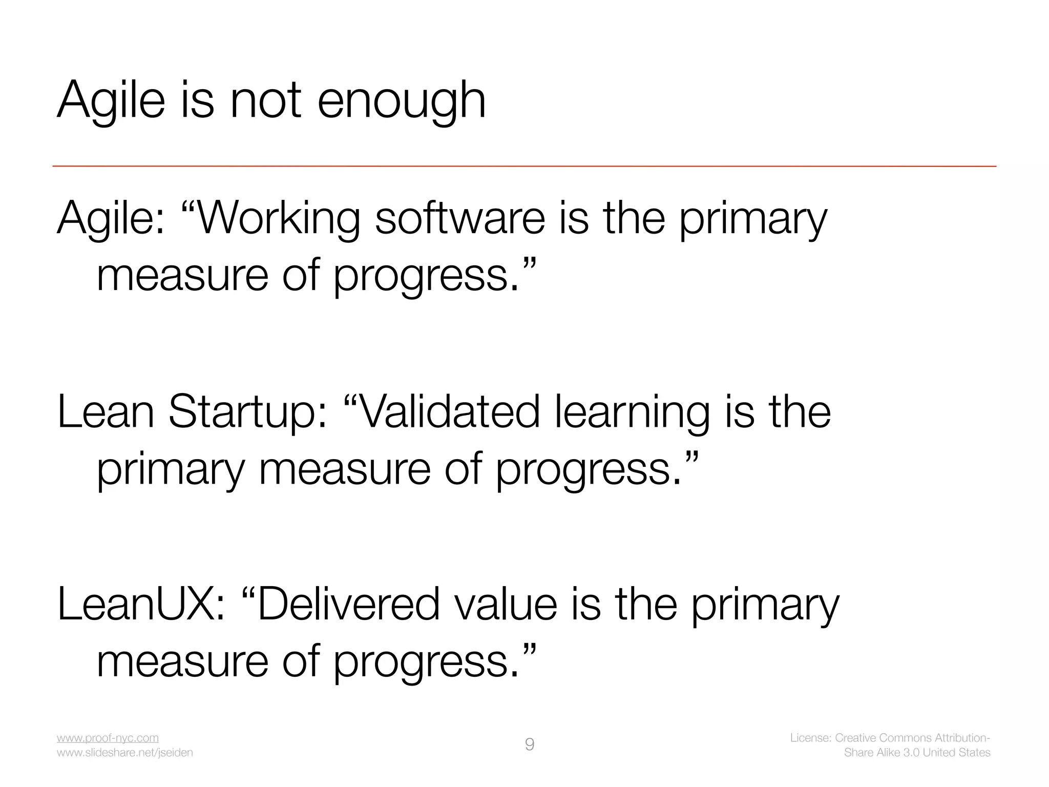 Agile is not enough

Agile: “Working software is the primary
 measure of progress.”

Lean Startup: “Validated learning is the
  primary measure of progress.”

LeanUX: “Delivered value is the primary
  measure of progress.”
www.proof-nyc.com                    License: Creative Commons Attribution-
www.slideshare.net/jseiden
                             9                 Share Alike 3.0 United States
 