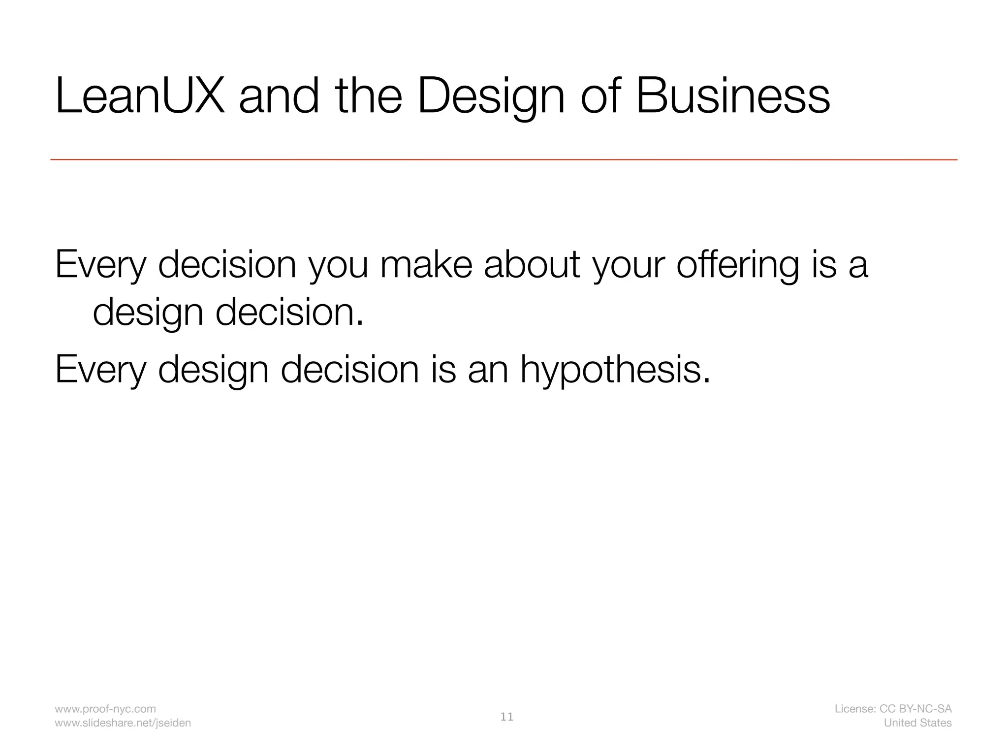 LeanUX and the Design of Business


Every decision you make about your offering is a
  design decision.
Every design decision is an hypothesis.




www.proof-nyc.com                             License: CC BY-NC-SA
                             11
www.slideshare.net/jseiden                              United States
 