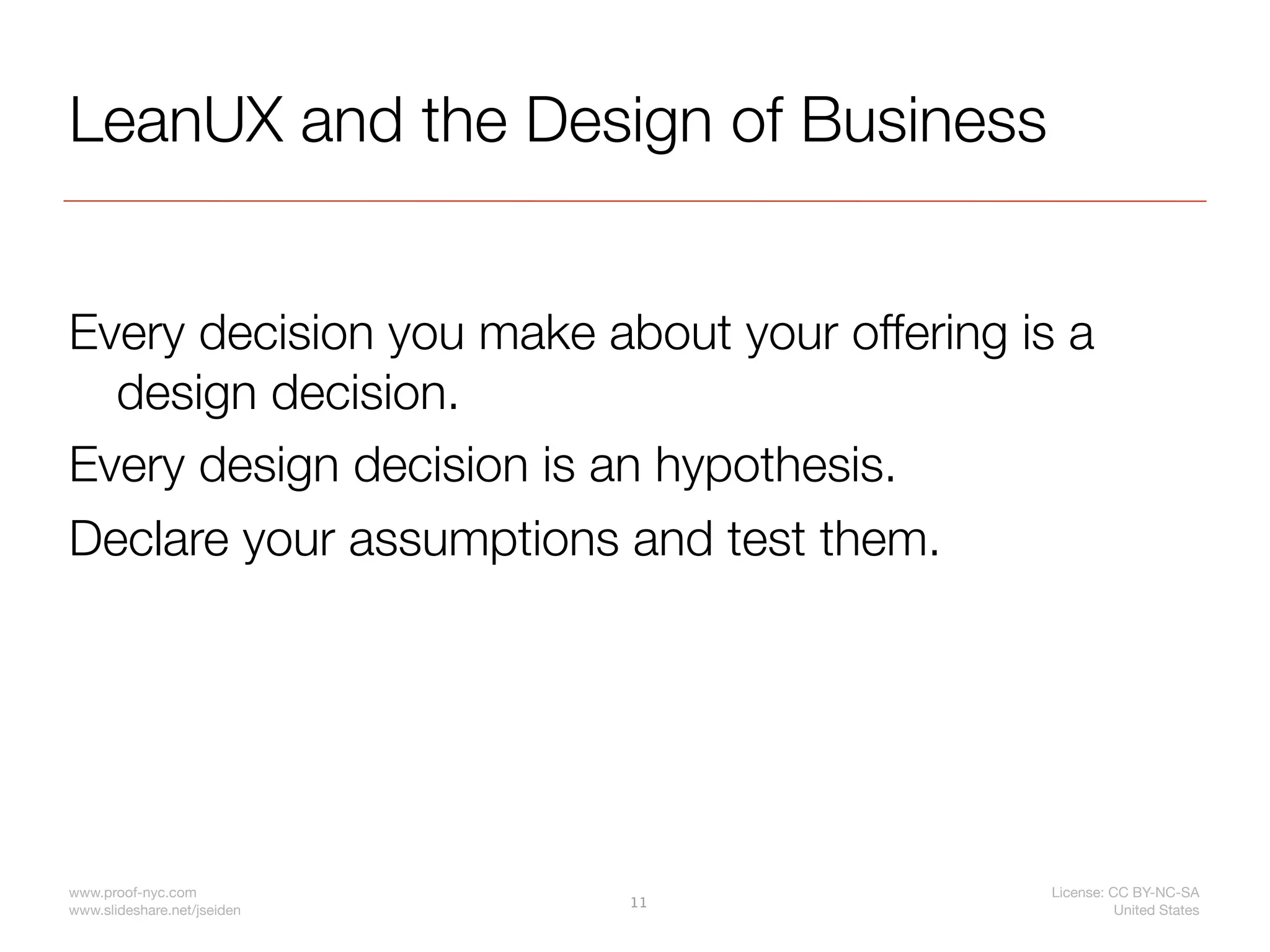 LeanUX and the Design of Business


Every decision you make about your offering is a
  design decision.
Every design decision is an hypothesis.
Declare your assumptions and test them.




www.proof-nyc.com                             License: CC BY-NC-SA
                             11
www.slideshare.net/jseiden                              United States
 