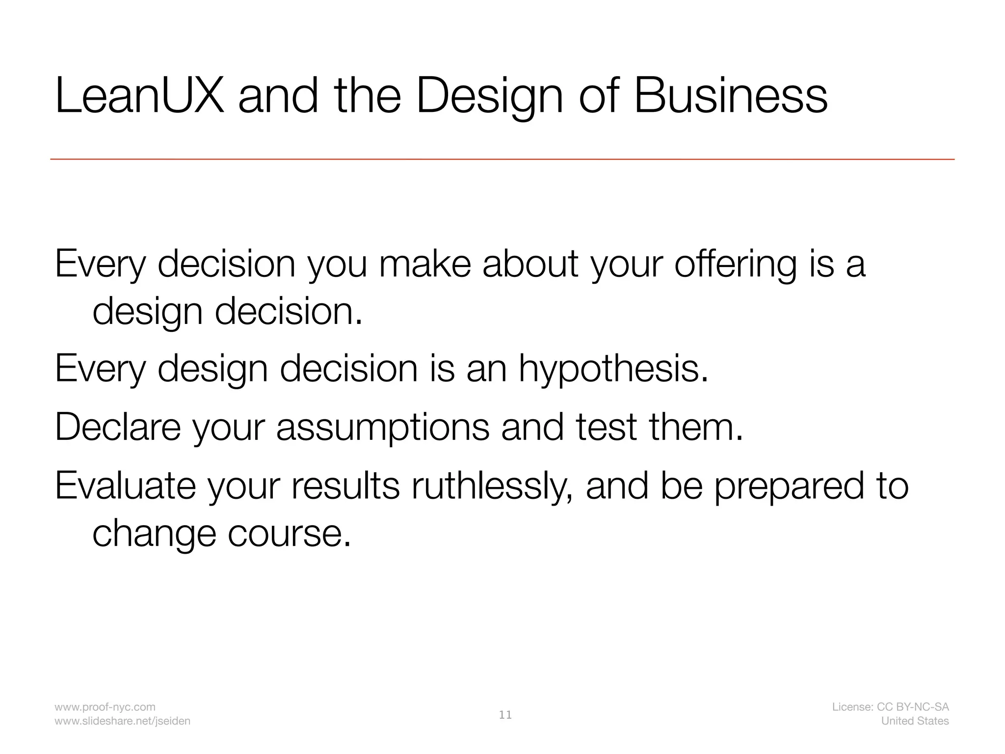 LeanUX and the Design of Business


Every decision you make about your offering is a
  design decision.
Every design decision is an hypothesis.
Declare your assumptions and test them.
Evaluate your results ruthlessly, and be prepared to
  change course.



www.proof-nyc.com                              License: CC BY-NC-SA
                             11
www.slideshare.net/jseiden                               United States
 