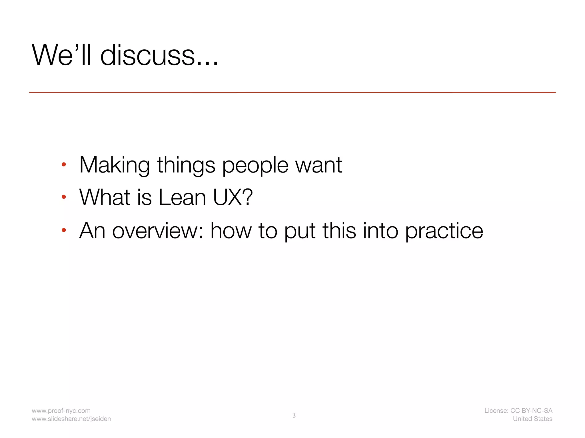 We’ll discuss...


         •     Making things people want
         •     What is Lean UX?
         •     An overview: how to put this into practice




www.proof-nyc.com                                           License: CC BY-NC-SA
                                     3
www.slideshare.net/jseiden                                            United States
 