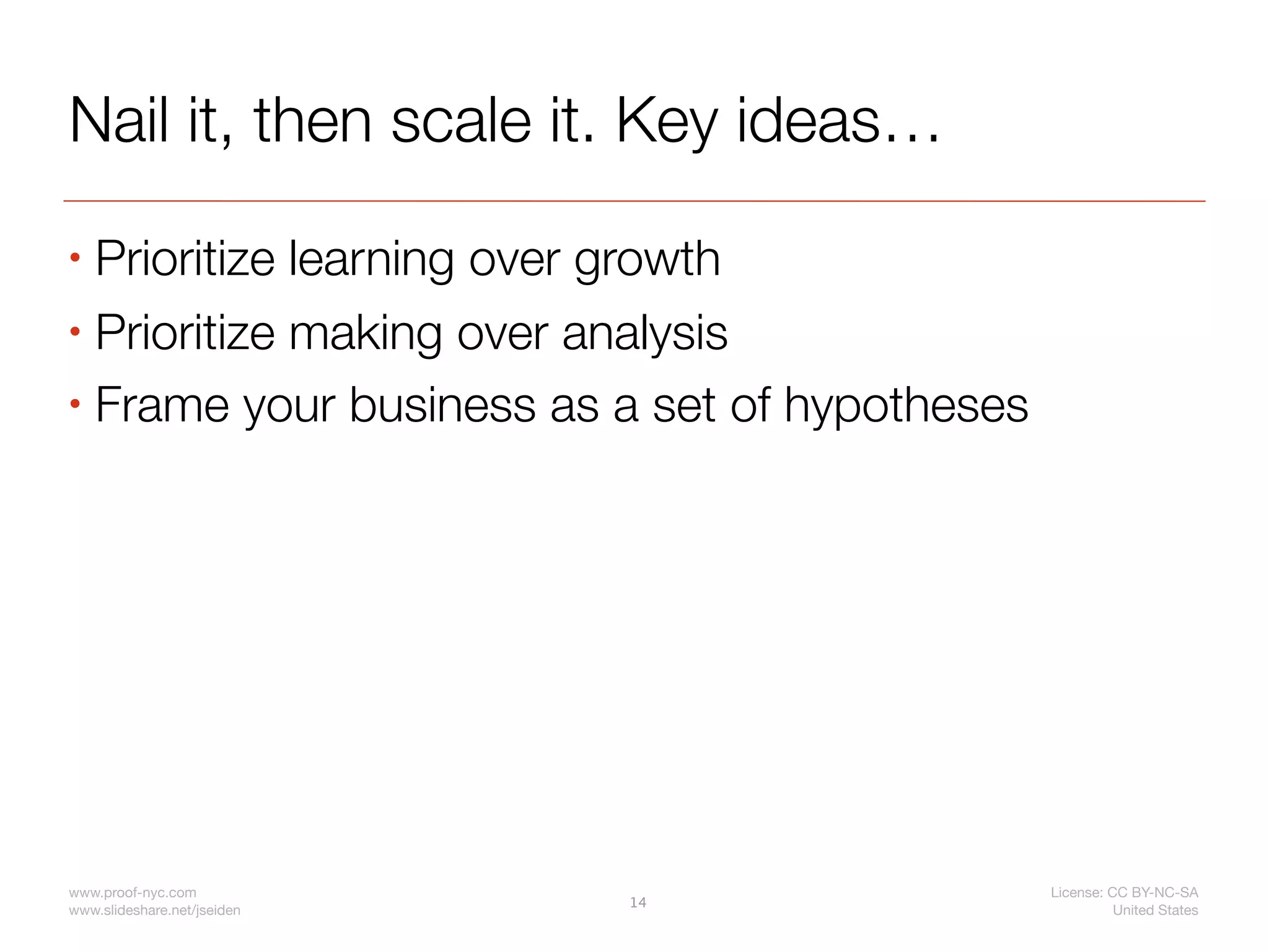 Nail it, then scale it. Key ideas…
• Prioritize learning over growth
• Prioritize making over analysis

• Frame your business as a set of hypotheses




www.proof-nyc.com                              License: CC BY-NC-SA
                             14
www.slideshare.net/jseiden                               United States
 