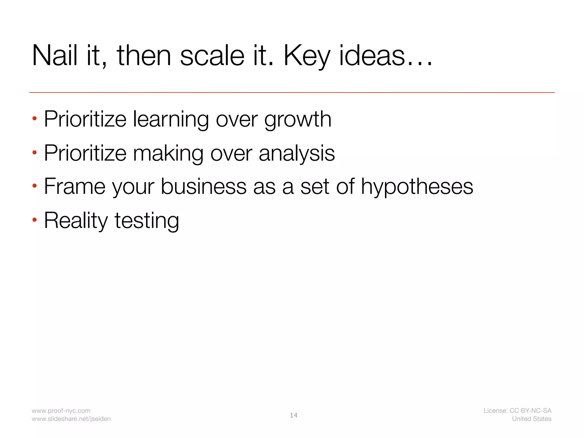 Nail it, then scale it. Key ideas…
• Prioritize learning over growth
• Prioritize making over analysis

• Frame your business as a set of hypotheses

• Reality testing




www.proof-nyc.com                              License: CC BY-NC-SA
                             14
www.slideshare.net/jseiden                               United States
 