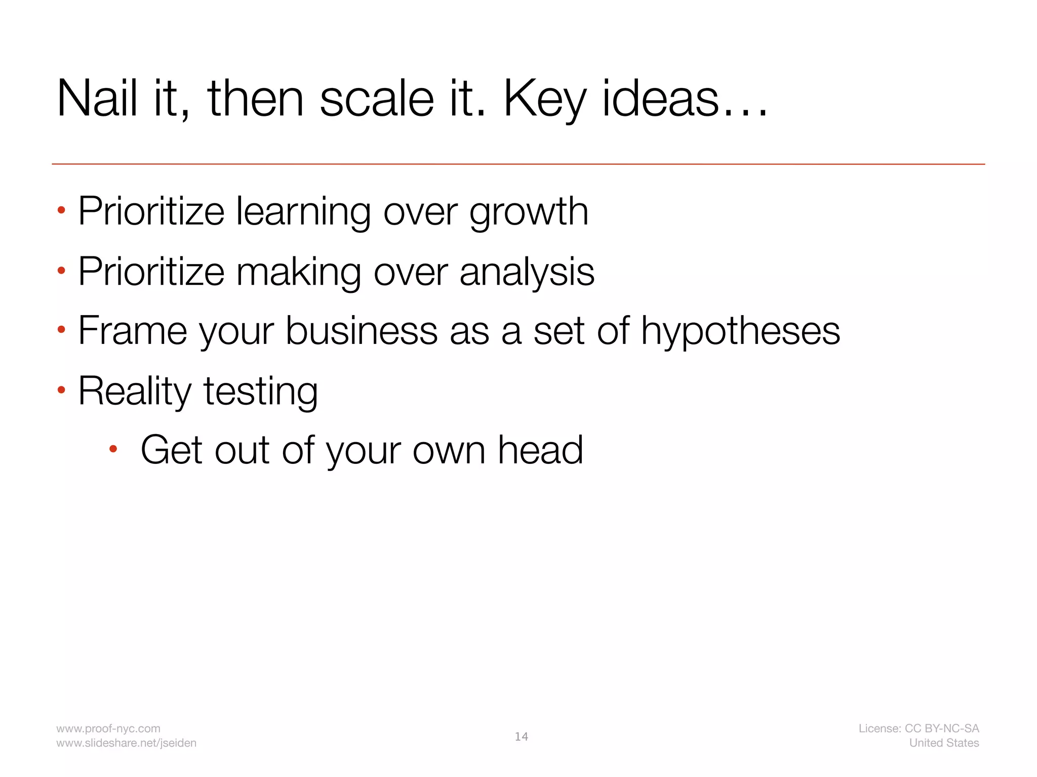 Nail it, then scale it. Key ideas…
• Prioritize learning over growth
• Prioritize making over analysis

• Frame your business as a set of hypotheses

• Reality testing

    • Get out of your own head




www.proof-nyc.com                              License: CC BY-NC-SA
                             14
www.slideshare.net/jseiden                               United States
 