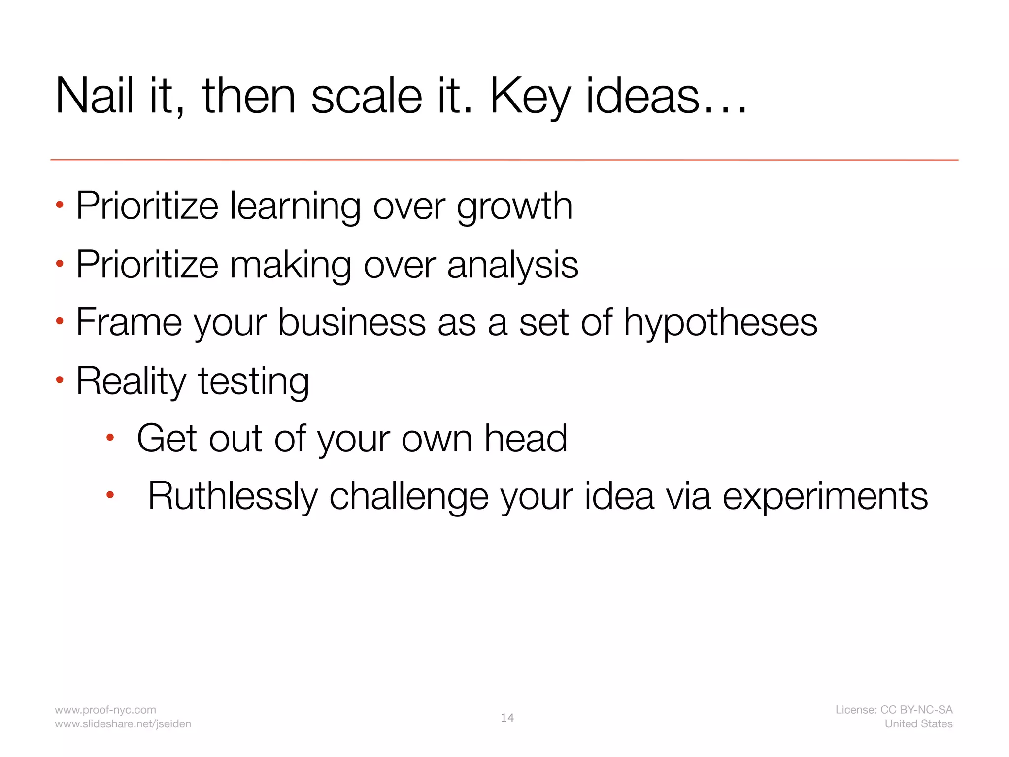 Nail it, then scale it. Key ideas…
• Prioritize learning over growth
• Prioritize making over analysis

• Frame your business as a set of hypotheses

• Reality testing

    • Get out of your own head

    • Ruthlessly challenge your idea via experiments




www.proof-nyc.com                             License: CC BY-NC-SA
                             14
www.slideshare.net/jseiden                              United States
 