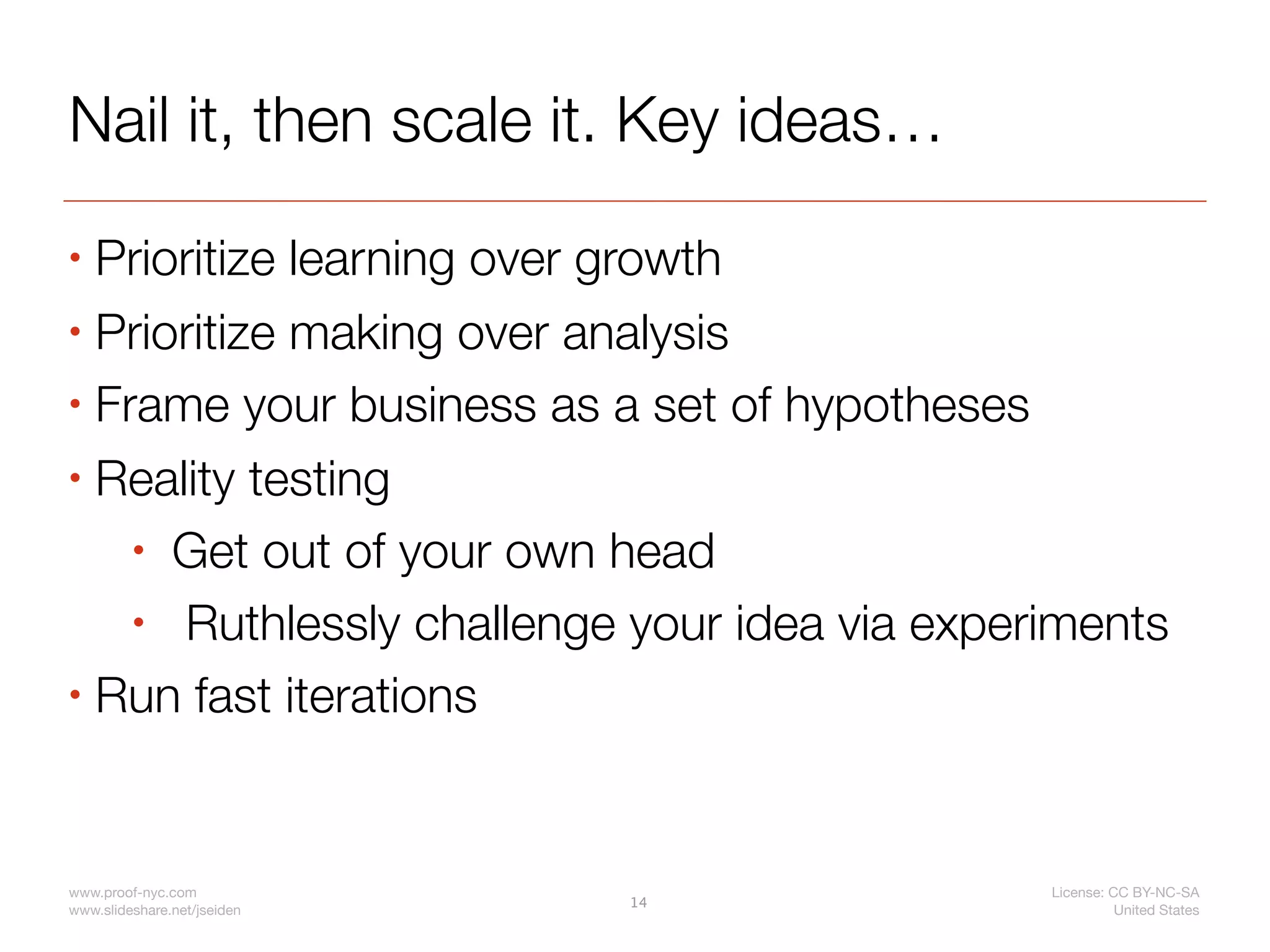 Nail it, then scale it. Key ideas…
• Prioritize learning over growth
• Prioritize making over analysis

• Frame your business as a set of hypotheses

• Reality testing

    • Get out of your own head

    • Ruthlessly challenge your idea via experiments
• Run fast iterations




www.proof-nyc.com                             License: CC BY-NC-SA
                             14
www.slideshare.net/jseiden                              United States
 