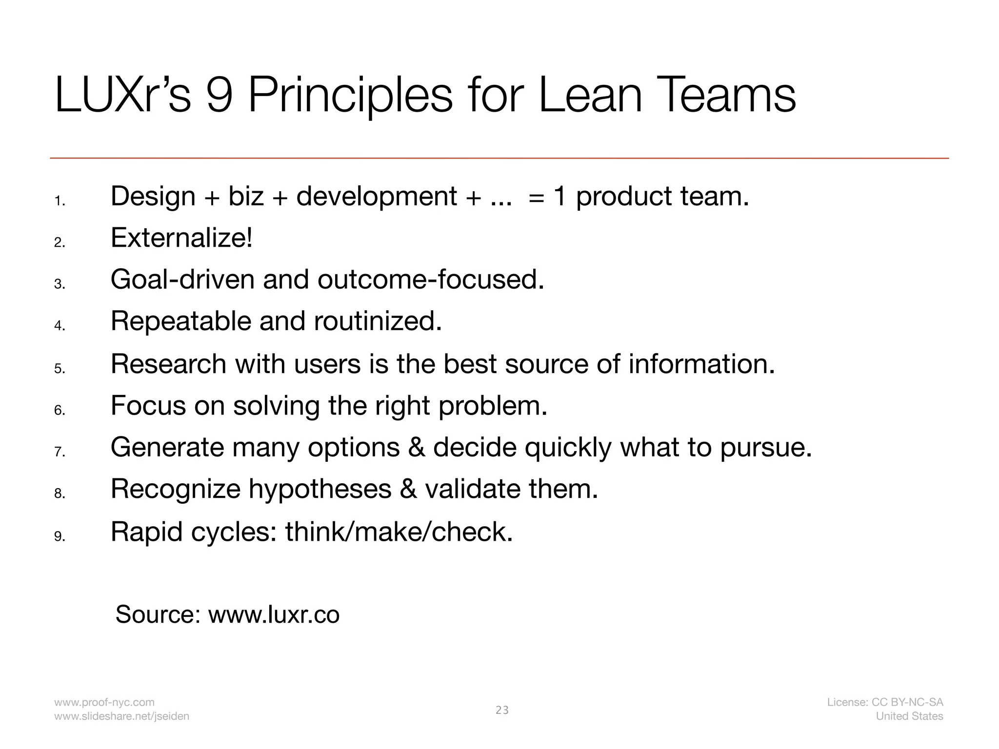 LUXr’s 9 Principles for Lean Teams
1.        Design + biz + development + ... = 1 product team.
2.        Externalize!
3.        Goal-driven and outcome-focused.
4.        Repeatable and routinized.
5.        Research with users is the best source of information.
6.        Focus on solving the right problem.
7.        Generate many options & decide quickly what to pursue.
8.        Recognize hypotheses & validate them.
9.        Rapid cycles: think/make/check.

           Source: www.luxr.co


www.proof-nyc.com                                                  License: CC BY-NC-SA
                                        23
www.slideshare.net/jseiden                                                   United States
 
