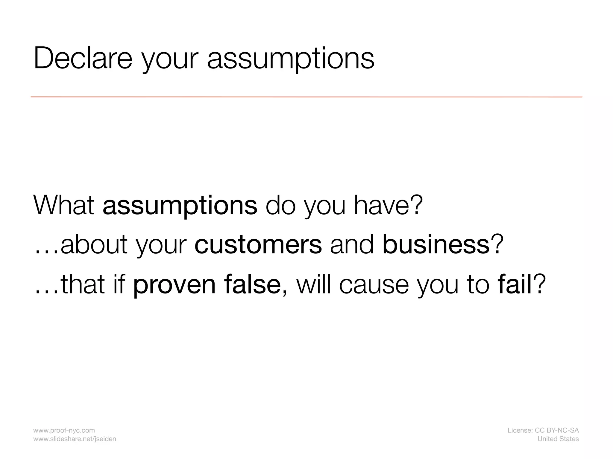 Declare your assumptions



What assumptions do you have?
…about your customers and business?
…that if proven false, will cause you to fail?




www.proof-nyc.com                         License: CC BY-NC-SA
www.slideshare.net/jseiden                          United States
 
