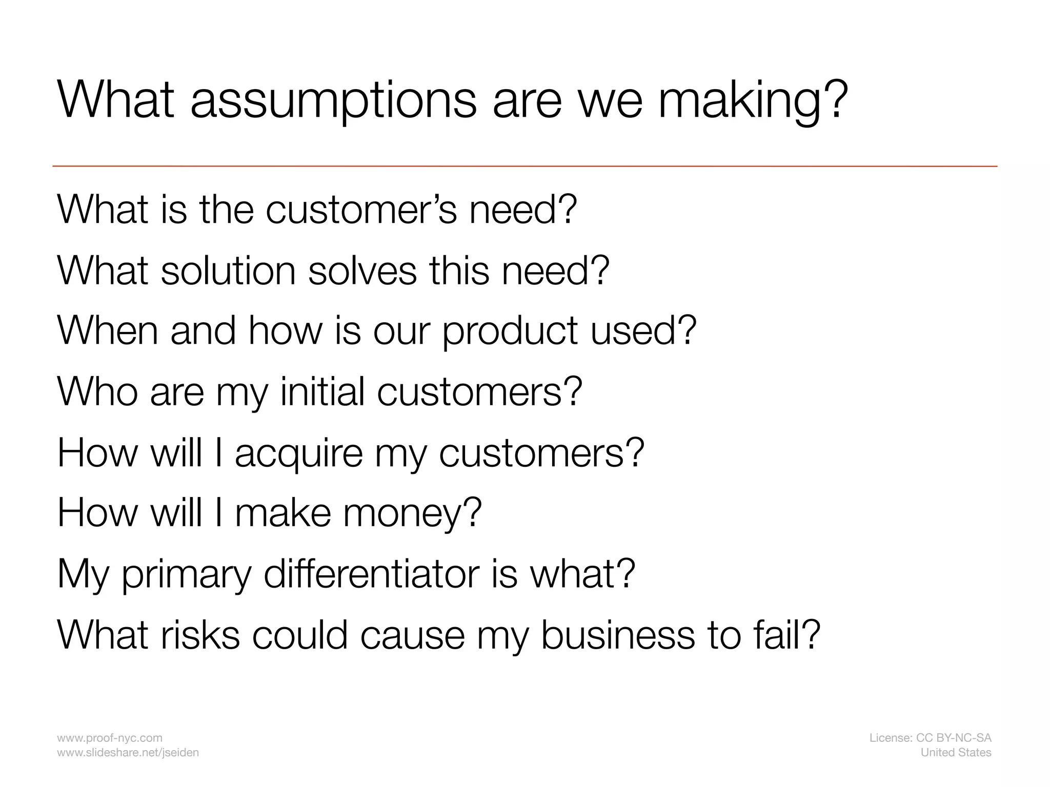 What assumptions are we making?

What is the customer’s need?
What solution solves this need?
When and how is our product used?
Who are my initial customers?
How will I acquire my customers?
How will I make money?
My primary differentiator is what?
What risks could cause my business to fail?

www.proof-nyc.com                             License: CC BY-NC-SA
www.slideshare.net/jseiden                              United States
 