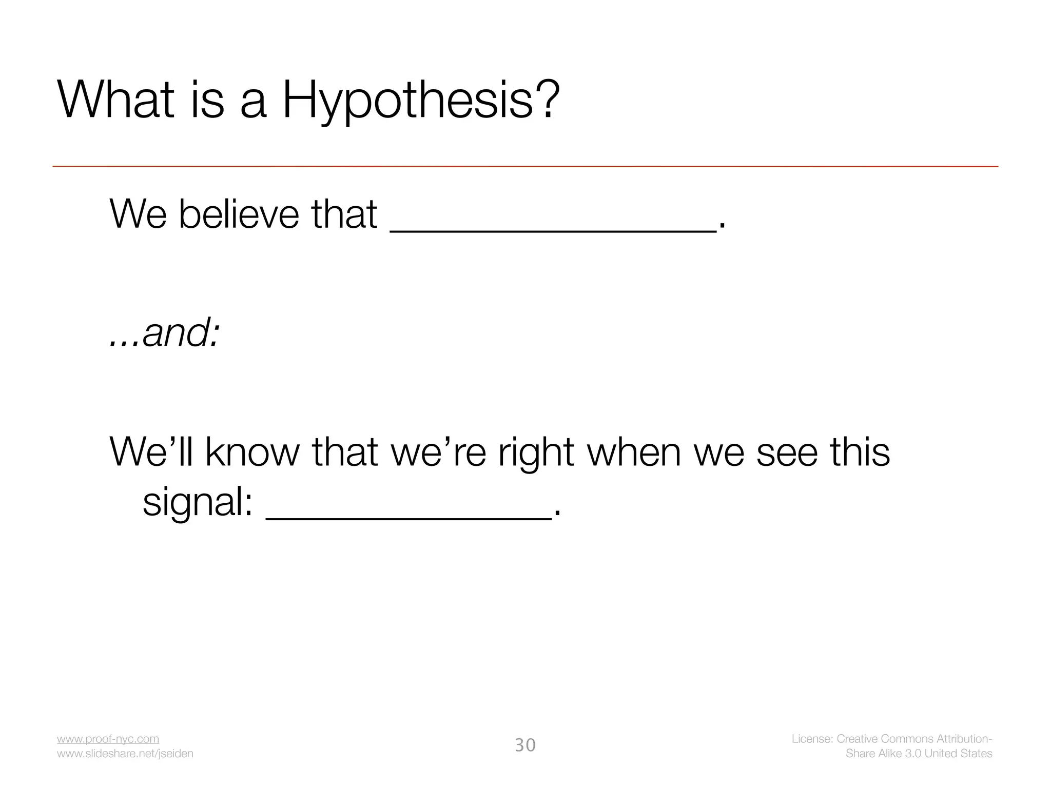 What is a Hypothesis?

         We believe that ________________.

         ...and:

         We’ll know that we’re right when we see this
          signal: ______________.




www.proof-nyc.com                              License: Creative Commons Attribution-
www.slideshare.net/jseiden
                               30                        Share Alike 3.0 United States
 