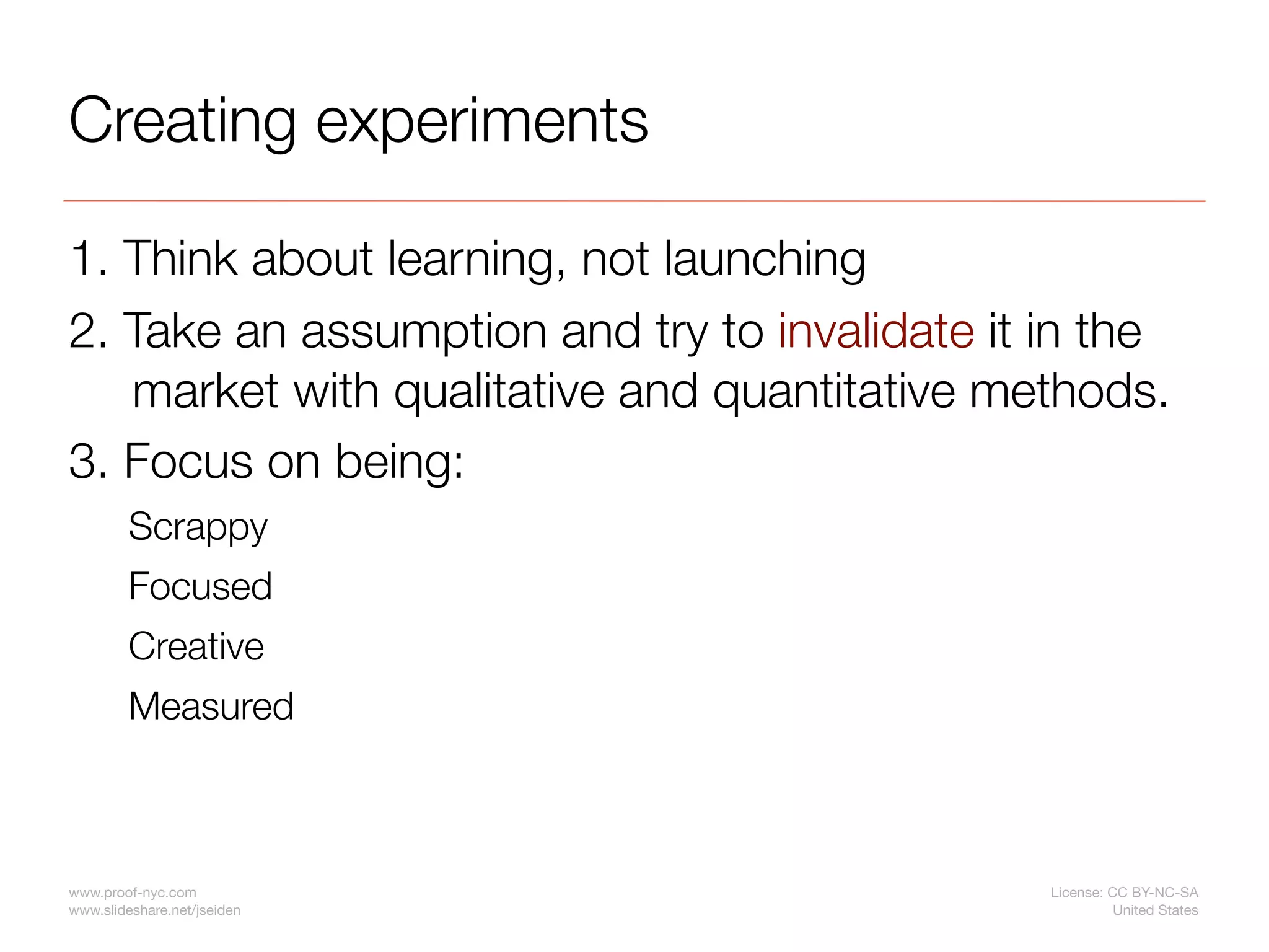 Creating experiments

1. Think about learning, not launching
2. Take an assumption and try to invalidate it in the
   market with qualitative and quantitative methods.
3. Focus on being:
         Scrappy
         Focused
         Creative
         Measured



www.proof-nyc.com                              License: CC BY-NC-SA
www.slideshare.net/jseiden                               United States
 