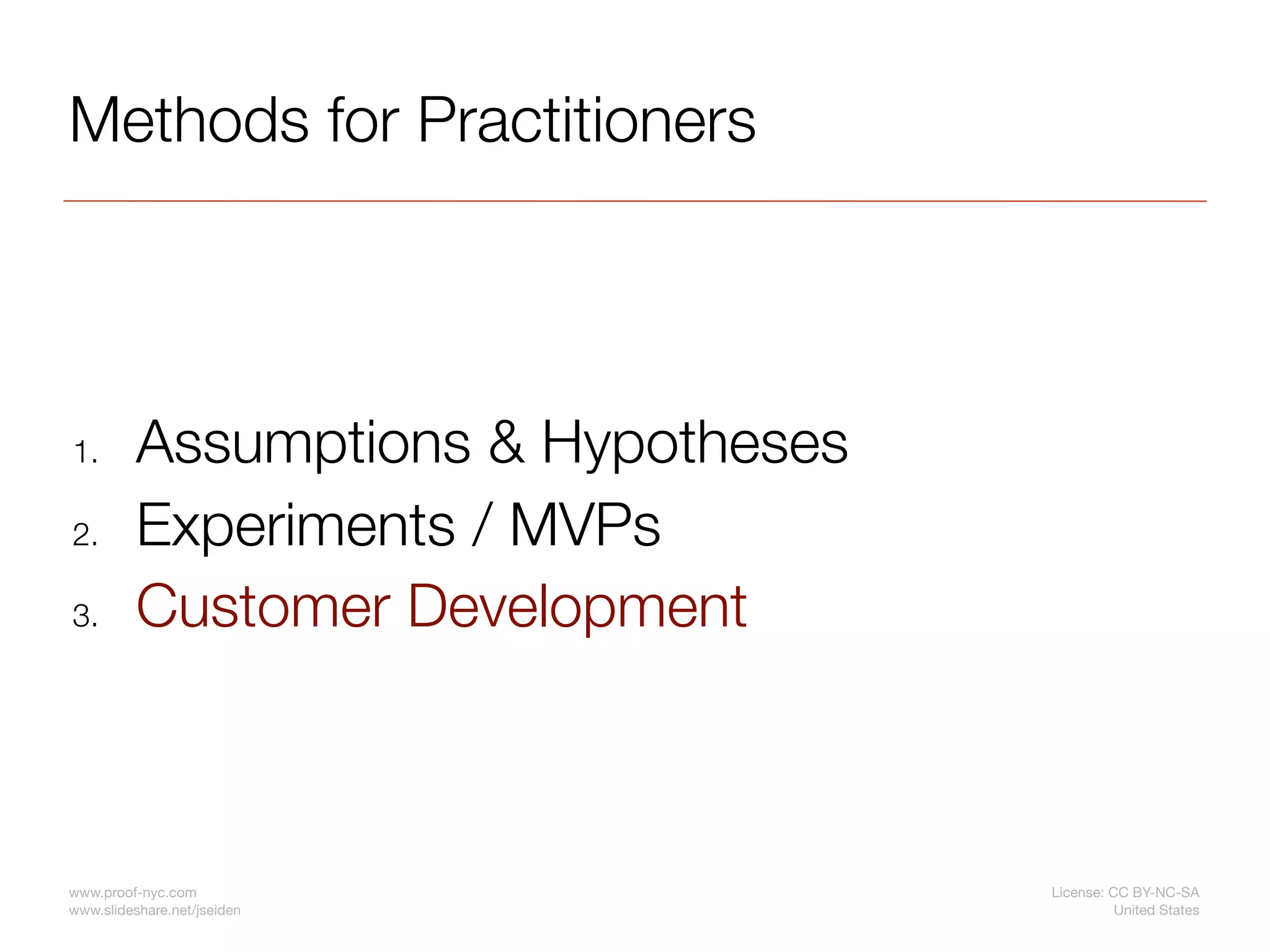 Methods for Practitioners




1.        Assumptions & Hypotheses
2.        Experiments / MVPs
3.        Customer Development



www.proof-nyc.com                    License: CC BY-NC-SA
www.slideshare.net/jseiden                     United States
 