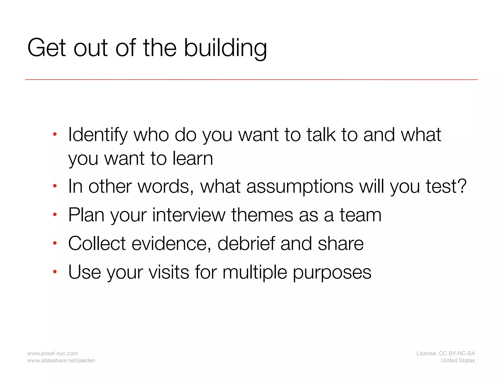 Get out of the building


         •     Identify who do you want to talk to and what
               you want to learn
         •     In other words, what assumptions will you test?
         •     Plan your interview themes as a team
         •     Collect evidence, debrief and share
         •     Use your visits for multiple purposes


www.proof-nyc.com                                       License: CC BY-NC-SA
www.slideshare.net/jseiden                                        United States
 