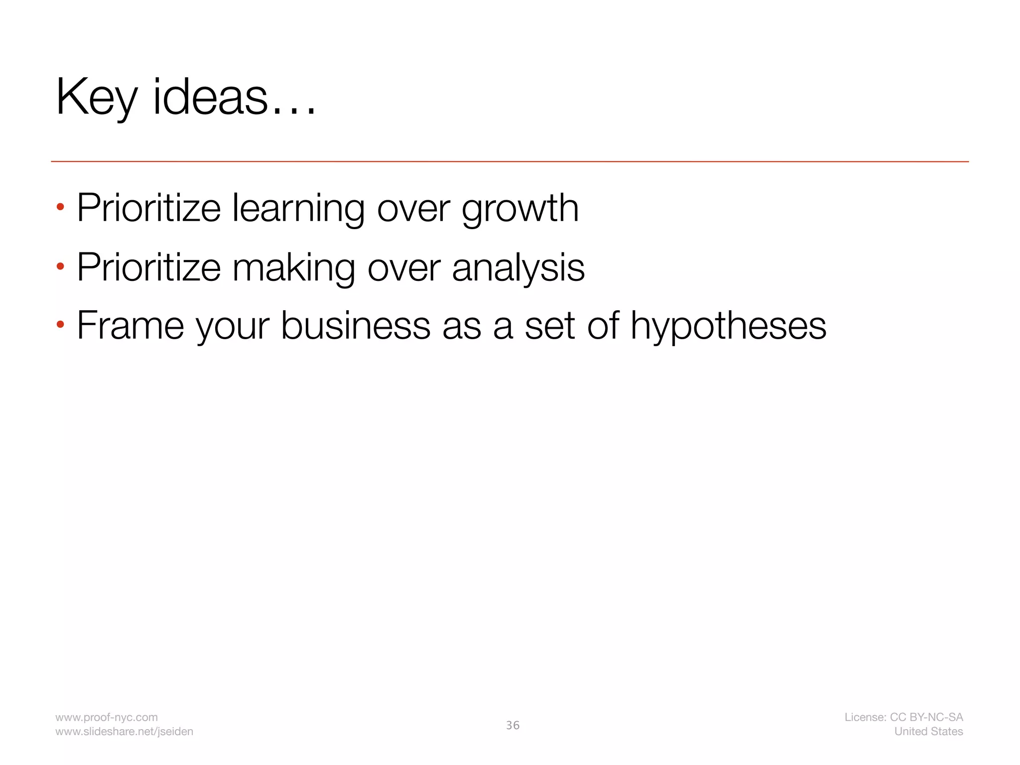 Key ideas…
• Prioritize learning over growth
• Prioritize making over analysis

• Frame your business as a set of hypotheses




www.proof-nyc.com                              License: CC BY-NC-SA
                             36
www.slideshare.net/jseiden                               United States
 