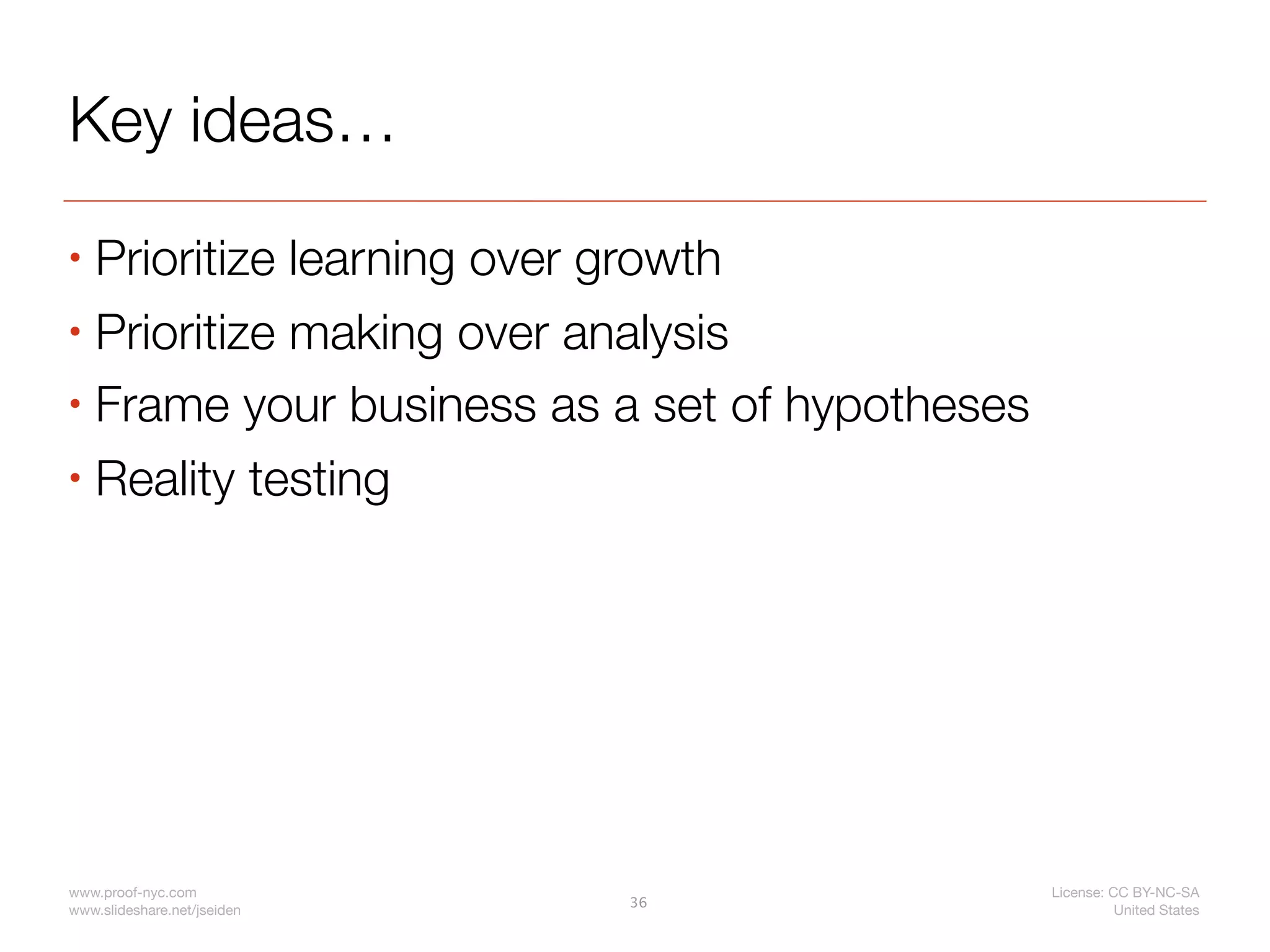 Key ideas…
• Prioritize learning over growth
• Prioritize making over analysis

• Frame your business as a set of hypotheses

• Reality testing




www.proof-nyc.com                              License: CC BY-NC-SA
                             36
www.slideshare.net/jseiden                               United States
 