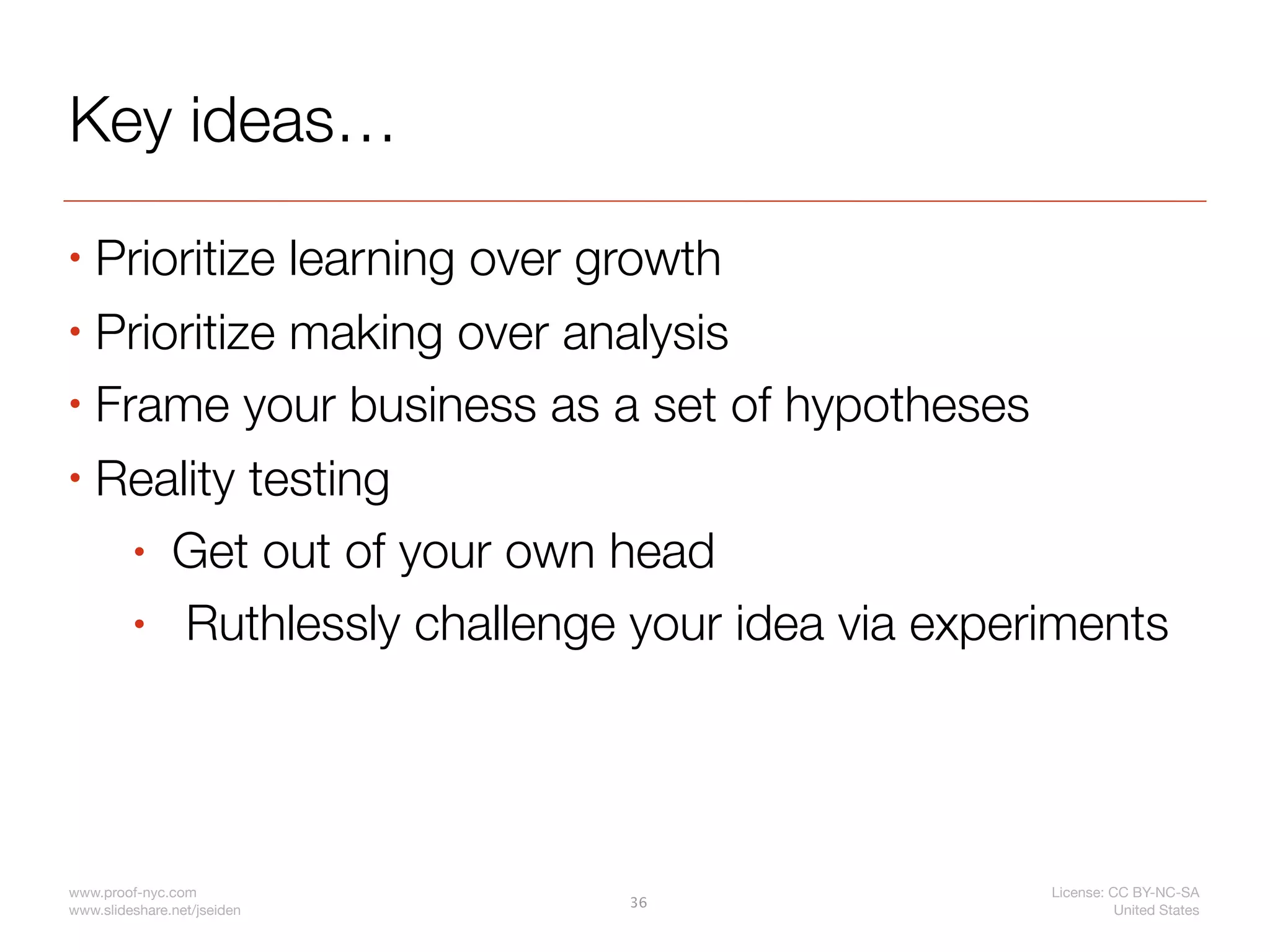 Key ideas…
• Prioritize learning over growth
• Prioritize making over analysis

• Frame your business as a set of hypotheses

• Reality testing

    • Get out of your own head

    • Ruthlessly challenge your idea via experiments




www.proof-nyc.com                             License: CC BY-NC-SA
                             36
www.slideshare.net/jseiden                              United States
 