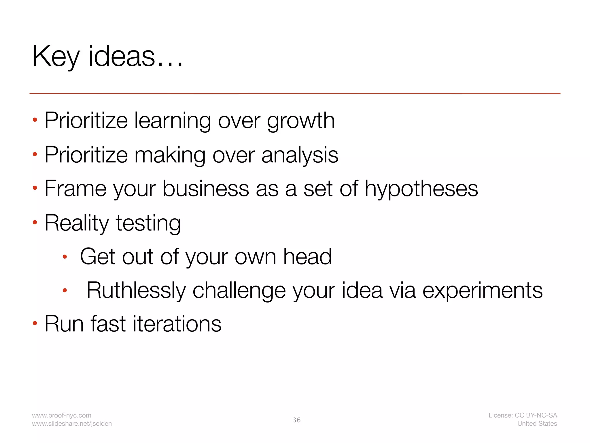 Key ideas…
• Prioritize learning over growth
• Prioritize making over analysis

• Frame your business as a set of hypotheses

• Reality testing

    • Get out of your own head

    • Ruthlessly challenge your idea via experiments
• Run fast iterations




www.proof-nyc.com                             License: CC BY-NC-SA
                             36
www.slideshare.net/jseiden                              United States
 