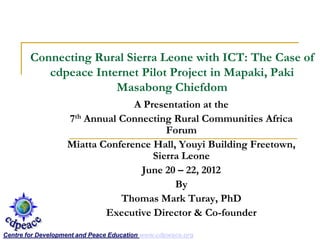 Connecting Rural Sierra Leone with ICT: The Case of
cdpeace Internet Pilot Project in Mapaki, Paki
Masabong Chiefdom
A Presentation at the
7th Annual Connecting Rural Communities Africa
Forum
Miatta Conference Hall, Youyi Building Freetown,
Sierra Leone
June 20 – 22, 2012
By
Thomas Mark Turay, PhD
Executive Director & Co-founder
Centre for Development and Peace Education www.cdpwace.org
 