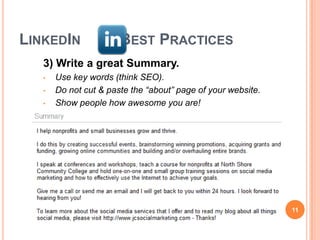 LINKEDIN               BEST PRACTICES
   3) Write a great Summary.
   •   Use key words (think SEO).
   •   Do not cut & paste the “about” page of your website.
   •   Show people how awesome you are!




                                                              11
 