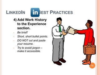 LINKEDIN                BEST PRACTICES
   4) Add Work History
      to the Experience
      section.
   •   Be brief!
   •   Short, short bullet points.
   •   DO NOT cut and paste
       your resume.
   •   Try to avoid jargon –
       make it accessible.




                                         12
 
