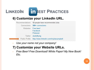 LINKEDIN             BEST PRACTICES
   6) Customize your LinkedIn URL.




   •   Use your name not your company!
   7) Customize your Website URLs.
   •   Free Beer! Free Download! White Paper! My New Book!
       Etc.

                                                             15
 