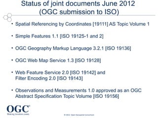 Status of joint documents June 2012
         (OGC submission to ISO)
• Spatial Referencing by Coordinates [19111] AS Topic Volume 1

• Simple Features 1.1 [ISO 19125-1 and 2]

• OGC Geography Markup Language 3.2.1 [ISO 19136]

• OGC Web Map Service 1.3 [ISO 19128]

• Web Feature Service 2.0 [ISO 19142] and
  Filter Encoding 2.0 [ISO 19143]

• Observations and Measurements 1.0 approved as an OGC
  Abstract Specification Topic Volume [ISO 19156]


                       © 2012 Open Geospatial Consortium
 