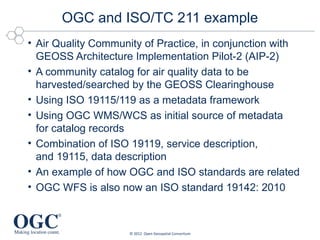 OGC and ISO/TC 211 example
• Air Quality Community of Practice, in conjunction with
  GEOSS Architecture Implementation Pilot-2 (AIP-2)
• A community catalog for air quality data to be
  harvested/searched by the GEOSS Clearinghouse
• Using ISO 19115/119 as a metadata framework
• Using OGC WMS/WCS as initial source of metadata
  for catalog records
• Combination of ISO 19119, service description,
  and 19115, data description
• An example of how OGC and ISO standards are related
• OGC WFS is also now an ISO standard 19142: 2010



                    © 2012 Open Geospatial Consortium
 