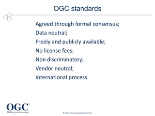 OGC standards

Agreed through formal consensus;
Data neutral;
Freely and publicly available;
No license fees;
Non discriminatory;
Vendor neutral;
International process.




          © 2012 Open Geospatial Consortium
 