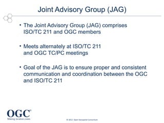 Joint Advisory Group (JAG)

• The Joint Advisory Group (JAG) comprises
  ISO/TC 211 and OGC members

• Meets alternately at ISO/TC 211
  and OGC TC/PC meetings

• Goal of the JAG is to ensure proper and consistent
  communication and coordination between the OGC
  and ISO/TC 211




                   © 2012 Open Geospatial Consortium
 