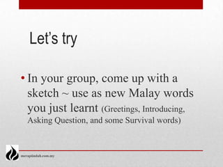 Let’s try

• In your group, come up with a
  sketch ~ use as new Malay words
  you just learnt (Greetings, Introducing,
   Asking Question, and some Survival words)


merapiindah.com.my
 