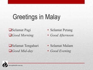 Greetings in Malay
Selamat Pagi        • Selamat Petang
Good Morning        • Good Afternoon

Selamat Tengahari   • Selamat Malam
Good Mid-day        • Good Evening


merapiindah.com.my
 