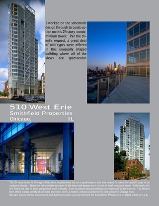 I worked on the schematic
                                  design through to construc-
                                  tion on this 24 story condo-
                                  minium tower. Per the cli-
                                  ent’s request, a great deal
                                  of unit types were offered
                                  in this unusually shaped
                                  building where all of the
                                  views are spectacular.




510 West Erie
Smithfield Properties
Chicago,           IL




This 24 story tower in Chicago’s River West neighborhood sits on a parallelogram site that helped to inform the overall shape of its
sculptural design. Above the raw concrete structure of the entry and garage levels sits an all steel structured tower. Additionally, the
unit floors are clad in glass and painted steel w-shapes. Even its lateral bracing chevrons are expressed on the exterior. The faceted
form offers a great variety of unit sizes and views and is a modern, industrial aesthetic fits well along the Chicago River.
Design, Construction Documents and Administration was performed for Smithfield Properties in 2002 while at LLA.
 