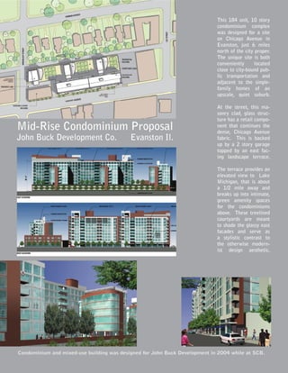 Condominium and mixed-use building was designed for John Buck Development in 2004 while at SCB.
Mid-Rise Condominium Proposal
John Buck Development Co. Evanston Il.
This 184 unit, 10 story
condominium complex
was designed for a site
on Chicago Avenue in
Evanston, just 6 miles
north of the city proper.
The unique site is both
conveniently located
close to city-bound pub-
lic transportation and
adjacent to the single-
family homes of an
upscale, quiet suburb.
At the street, this ma-
sonry clad, glass struc-
ture has a retail compo-
nent that continues the
dense, Chicago Avenue
fabric. This is backed
up by a 2 story garage
topped by an east fac-
ing landscape terrace.
The terrace provides an
elevated view to Lake
Michigan, that is about
a 1/2 mile away and
breaks up into intimate,
green amenity spaces
for the condominiums
above. These treelined
courtyards are meant
to shade the glassy east
facades and serve as
a stylistic contrast to
the otherwise modern-
ist design aesthetic.
 
