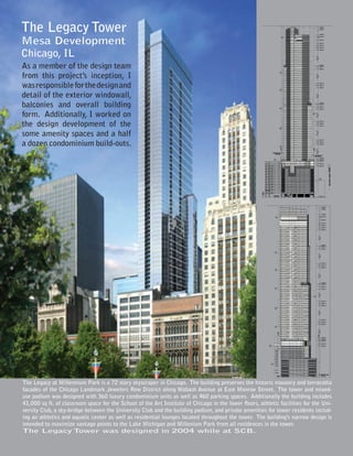 The Legacy Tower
Mesa Development
Chicago, IL
As a member of the design team
from this project’s inception, I
was responsible for the design and
detail of the exterior windowall,
balconies and overall building
form. Additionally, I worked on
the design development of the
some amenity spaces and a half
a dozen condominium build-outs.




The Legacy at Millennium Park is a 72 story skyscraper in Chicago. The building preserves the historic masonry and terracotta
facades of the Chicago Landmark Jewelers Row District along Wabash Avenue at East Monroe Street. The tower and mixed-
use podium was designed with 360 luxury condominium units as well as 460 parking spaces. Additionally the building includes
41,000 sq ft. of classroom space for the School of the Art Institute of Chicago in the lower floors, athletic facilities for the Uni-
versity Club, a sky-bridge between the University Club and the building podium, and private amenities for tower residents includ-
ing an athletics and aquatic center as well as residential lounges located throughout the tower. The building’s narrow design is
intended to maximize vantage points to the Lake Michigan and Millenium Park from all residences in the tower.
The Legacy T            ower was designed in 2004 while at SCB.
 