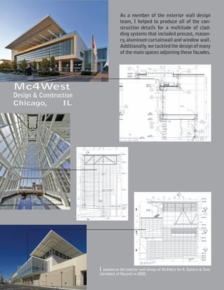 As a member of the exterior wall design
                                    team, I helped to produce all of the con-
                                    struction details for a multitude of clad-
                                    ding systems that included precast, mason-
                                    ry, aluminum curtainwall and window wall.
                                    Additionally, we tackled the design of many
                                    of the main spaces adjoining these facades.




Mc4West
Design & Construction
Chicago,         IL




                        I worked on the exterior wall design of Mc4West for A. Epstein & Sons
                        (Architect of Record) in 2005.
 