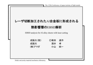 The 122th Conference of japan institute of light metals	




レーザ切断加工されたAl合金板に形成される
                         熱影響層のEBSD解析
               EBSD analysis for Al alloy sheets with laser cutting


                       成蹊大（院）　　　　　○菊田　　進作	
                       成蹊大　　　　　　　　　 酒井　　孝	
                       (株)アマダ　　 　　　　　小山　　純一	




Seikei university material mechanics laboratory	
 