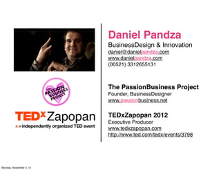 Daniel Pandza
                         BusinessDesign & Innovation
                         daniel@danielpandza.com
                         www.danielpandza.com
                         (00521) 3312655131



                         The PassionBusiness Project
                         Founder, BusinessDesigner
                         www.passionbusiness.net

                         TEDxZapopan 2012
                         Executive Producer
                         www.tedxzapopan.com
                         http://www.ted.com/tedx/events/3798




Monday, November 5, 12
 