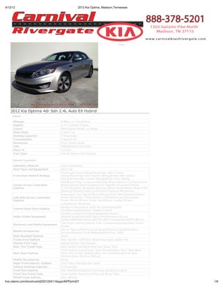 4/12/12                                            2012 Kia Optima, Madison,Tennessee




                                                                                Print




   2012 Kia Optima 4dr Sdn 2.4L Auto EX Hybrid
     Details

     Mileage:                          8 Miles (13 Kilometers)
     Engine:                           2.4 4 Cylinder Engine
     Colour:                           Silver[Satin Metal] on Beige
     Body Style:                       4 Door Car
     Seating Capacity:                 5 Passenger
     Transmission:                     6-Speed A/T
     Drivetrain:                       Front Wheel Drive
     VIN:                              KNAGM4AD3C5013454
     Stock #:                          C12524
     Fuel Type:                        Hybrid-Electric Fuel System

     Optional Equipment

     Upholstry Material                Cloth Upholstery
     Roof Type and Equipment           Hard Top
                                       Passenger Front AirbagPassenger Side Curtain
     Front Seat Vehicle Airbags        AirbagPassenger Side Impact AirbagDriver Side Impact
                                       AirbagDriver Side Curtain AirbagDriver Front Airbag
                                       ABS BrakesTrip ComputerSteering Wheel Stereo ControlsPower
     Center Driver Controlled          BrakesPower SteeringElectronic Stability ProgramTraction
     Options                           ControlLeather Wrapped Steering WheelIntermittent WipersTilt
                                       Steering WheelCruise ControlTire Pressure Monitoring
                                       Integrated Turn Signal MirrorsPower Rear Side WindowsDriver
     Left Side Driver Controlled       Power MirrorAnti Theft System -OEMDriver and Passenger
     Options                           Power MirrorsPower Driver SeatDriver LumbarPower
                                       LocksPower Windows
                                       Backup CameraDual Zone Air ConditioningAir
     Central Dash Area Options
                                       ConditioningElectronic Climate Control
                                       Auxiliary DeviceCD PlayerBluetooth Stereo
     Audio/Video Equipment             AdapterEqualizerHDD-Hard DrivePremium Sound
                                       SystemSatellite RadioUSB PortMP3 CompatibleAM/FM Stereo
                                       Cell Phone HookupHands Free CommunicationAuxiliary Power
     Electronic and Media Equipment
                                       Outlet
                                       Owner ManualMaintenance BookWarranty BooksKeyless
     Mobile Accessories
                                       RemoteRemote Trunk ReleaseAlarm Fob -OEM
     Side Mounted Options              None
     Trunk Area Options                Rear Spoiler -OEMTool KitJackCompact Spare Tire
     Vehicle Fuel Type                 Hybrid-Electric Fuel System
     Rear Tire Tread Type              Rear-Radial TiresRear-Mud and Snow Tires
                                       Child Safety LocksCenter Seat ArmrestRear Floor MatsRear
     Rear Seat Options                 Seat Side Curtain AirbagsRear Air ConditioningChild Seat
                                       AnchorsRear Window Defrost
     Mobile Accessories                None
     Right Front Interior Options      Front Floor MatsBucket Seats
     Vehicle Seating Capacity          5 Passenger
     Front End Options                 HID HeadlightsDaytime Running LightsFog Lights
     Front Tire Tread Type             Front-Radial TiresFront-Mud and Snow Tires
     Wheel Type Options                Alloy Wheels
live.cdemo.com/brochure/idZ20120411klqypnfkPPprintZ1                                                     1/6
 
