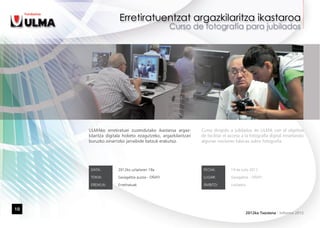 ULMAko erretiratuei zuzendutako ikastaroa argaz-         Curso dirigido a jubilados de ULMA con el objetivo
     kilaritza digitala hobeto ezagutzeko, argazkilaritzari   de facilitar el acceso a la fotografía digital enseñando
     buruzko oinarrizko jarraibide batzuk erakutsiz.          algunas nociones básicas sobre fotografía.




      DATA:         2012ko uztailaren 19a                      FECHA:         19 de Julio 2012

      TOKIA:        Garagaltza auzoa - OÑATI                   LUGAR:         Garagaltza - OÑATI

      EREMUA:       Erretiratuak                               ÁMBITO:        Jubilados




10
                                                                                      2012ko Txostena - Informe 2012
 