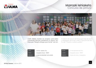 ULMA Taldeko bazkide eta langileen seme-alabei         IV. Edición del concurso de Pintura para hijos de socios
                                 zuzendutako Marrazki Lehiaketaren IV. Edizioa. Aur-    y trabajadores del Grupo ULMA. El tema de este año
                                 tengo gaia “Margotu ditzagun gure herriak” izan zen.   ha sido “Pintemos nuestros pueblos”.




                                  DATA:         2012ko irailaren 27a                     FECHA:         27 de septiembre de 2012

                                  TOKIA:        Garagaltza Auzoa - OÑATI                 LUGAR:         Garagaltza Auzoa - OÑATI

                                  EREMUA:       Langile eta Bazkideen seme-alabak        ÁMBITO:        Hijos/as de socios y trabajadores




                                                                                                                                            11
2012ko Txostena - Informe 2012
 