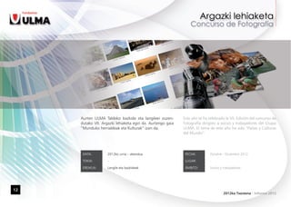 Aurten ULMA Taldeko bazkide eta langileei zuzen-       Este año se ha celebrado la VII. Edición del concurso de
     dutako VII. Argazki lehiaketa egin da. Aurtengo gaia   Fotografía dirigido a socios y trabajadores del Grupo
     “Munduko herrialdeak eta Kulturak” izan da.            ULMA. El tema de este año ha sido “Países y Culturas
                                                            del Mundo”.




      DATA:         2012ko urria – abendua                   FECHA:         Octubre - Diciembre 2012

      TOKIA:        -                                        LUGAR:         -

      EREMUA:       Langile eta bazkideak                    ÁMBITO:        Socios y trabajadores




12
                                                                                     2012ko Txostena - Informe 2012
 