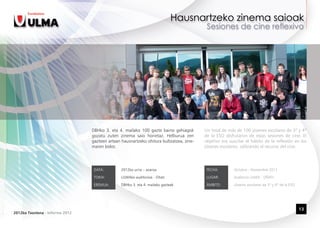 DBHko 3. eta 4. mailako 100 gazte baino gehiagok        Un total de más de 100 jóvenes escolares de 3º y 4º
                                 gozatu zuten zinema saio horietaz. Helburua zen         de la ESO disfrutaron de estas sesiones de cine. El
                                 gazteen artean hausnartzeko ohitura bultzatzea, zine-   objetivo era suscitar el hábito de la reflexión en los
                                 maren bidez.                                            jóvenes escolares, utilizando el recurso del cine.




                                  DATA:         2012ko urria – azaroa                     FECHA:        Octubre – Noviembre 2012

                                  TOKIA:        ULMAko auditorioa - Oñati                 LUGAR:        Auditorio ULMA - OÑATI

                                  EREMUA:       DBHko 3. eta 4. mailako gazteak           ÁMBITO:       Jóvenes escolares de 3º y 4º de la ESO




                                                                                                                                                 13
2012ko Txostena - Informe 2012
 